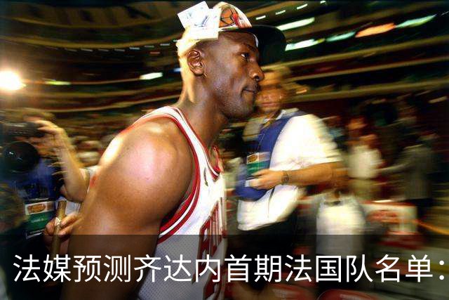 法媒预测齐达内首期法国队名单：卡马文加上位，雅凯有望得到征召