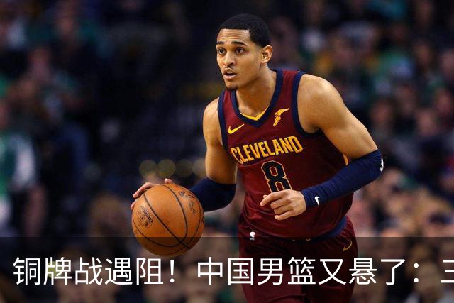铜牌战遇阻！中国男篮又悬了：三项数据齐拉胯，郭士强变阵失败！